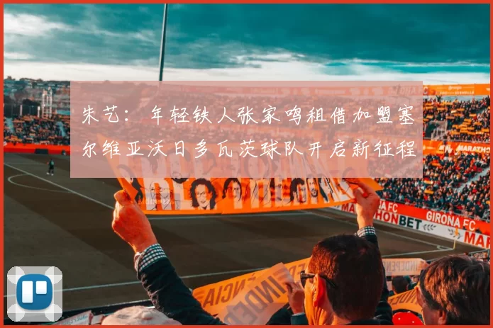 朱艺：年轻铁人张家鸣租借加盟塞尔维亚沃日多瓦茨球队开启新征程
